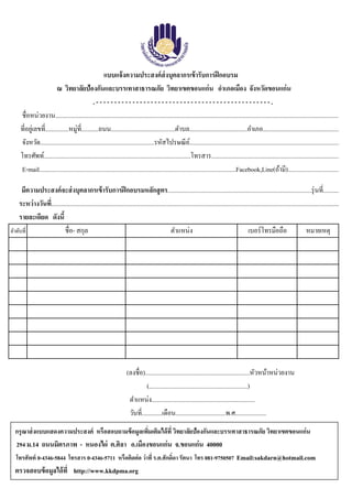 ลําดับที่ ชื่อ- สกุล เบอร์โทรมือถือ หมายเหตุ
รายละเอียด ดังนี้
วันที่.............เดือน................................พ.ศ....................
ตําแหน่ง..................................................................
(ลงชื่อ)...................................................................หัวหน้าหน่วยงาน
แบบแจ้งความประสงค์ส่งบุคลากรเข้ารับการฝึกอบรม
ตําแหน่ง
(...............................................................)
ณ วิทยาลัยป้องกันและบรรเทาสาธารณภัย วิทยาเขตขอนแก่น อําเภอเมือง จังหวัดขอนแก่น
ชื่อหน่วยงาน.....................................................................................................................................................................................
. - - - - - - - - - - - - - - - - - - - - - - - - - - - - - - - - - - - - - - - - - - - - - - - - .
ระหว่างวันที่........................................................................................................................................................................................
ที่อยู่เลขที่...............หมู่ที่...........ถนน.........................................ตําบล.....................................อําเภอ.................................................
จังหวัด.........................................................................รหัสไปรษณีย์................................................................................................
โทรศัพท์..............................................................................................โทรสาร..................................................................................
มีความประสงค์จะส่งบุคลากรเข้ารับการฝึกอบรมหลักสูตร............................................................................................รุ่นที่..........
E-mail..............................................................................................................................Facebook,Line(ถ้ามี).................................
กรุณาส่งแบบแสดงความประสงค์ หรือสอบถามข้อมูลเพิ่มเติมได้ที่ วิทยาลัยป้องกันและบรรเทาสาธารณภัย วิทยาเขตขอนแก่น
294 ม.14 ถนนมิตรภาพ - หนองไผ่ ต.ศิลา อ.เมืองขอนแก่น จ.ขอนแก่น 40000
โทรศัพท์ 0-4346-5844 โทรสาร 0-4346-5711 หรือติดต่อ ว่าที่ ร.ต.ศักดิ์ดา รัตนา โทร 081-9750507 Email:sakdarn@hotmail.com
ตรวจสอบข้อมูลได้ที่ http://www.kkdpma.org
 