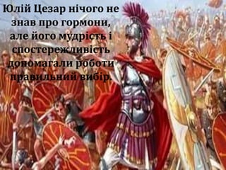 Наслідуючи Юлія Цезаря.
Завдання: наслідуючи Юлія
Цезаря, запропонуйте способи
відбору сміливих людей
здатних перемагати.
Така розминка розвиває
пізнавальний інтерес,
підвищує ефективність уроку.
Сучасна наука, встановила, що в тих хто червоніє в
стресових ситуаціях, виділяється гормон адреналін.
Ця речовина мобілізації сил і перемоги. У тих хто
блідне, виділяється норадреналін. Людина блідне,
ціпеніє і завмирає. Такі люди для атаки не годяться
але успішно зберігають своє життя та життя інших.
Юлій Цезар нічого не
знав про гормони,
але його мудрість і
спостережливість
допомагали роботи
правильний вибір.
 