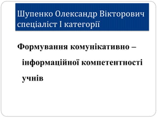 Шупенко Олександр Вікторович
спеціаліст І категорії
Формування комунікативно –
інформаційної компетентності
учнів
 