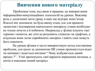 Вивчення нового матеріалу
Проблемна тема, над якою я працюю, це використання
інформаційно-комунікаційних технологій на уроках. Важливу
роль у досягненні мети уроку в наш час відіграє комп’ютер.
Взагалі він допомагає на будь-якому етапі, але для кращого
засвоєння і відтворення навчального матеріалу учням необхідно
не тільки почути а й побачити. Наприклад у фізиці існують такі
терміни і поняття, які діти не розуміють словесно чи графічно, а
візуально вони легко сприймають матеріал і навіть самі можуть
його пояснити.
На уроках фізики я часто використовую метод постановки
проблеми, для цього за допомогою ПК учням пропонується відео
чи анімація і задається питання “ Чому відбувається даний
процес ?” . Учні пропонують свої варіанти вирішення питання, а
потім я пояснюю новий матеріал.
 