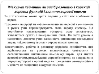 Фізкульт хвилинки як засіб розвитку і корекції
зорових функцій і зняття зорової втоми
За статистикою, кожна третя людина у світі має проблеми із
зором.
Працюючи на уроці чи «відпочиваючи» на перерві з телефоном
в руках учні перенапружують свою зорову систему. Від
постійного навантаження гострота зору знижується,
з'являються сухість і почервоніння очей. На своїх уроках я
намагаюсь донести учня важливість виконання нескладних
вправ, які допоможуть зняти зорове навантаження.
Ефективність роботи з розвитку зорового сприйняття, яка
здійснюється на уроках визначається своєчасним і
систематичним виконанням комплексу вправ для зняття
зорової втоми, розслаблення зорової системи, на покращення
циркуляції крові в органі зору на тренування акомодаційних
м’язів та на зміцнення окорухових м’язів.
 