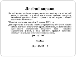 Логічні вправи
Логічні вправи доцільно використовувати на початку для активізації
розвитку мислення та в кінці для кращого засвоєння матеріалу.
Активізації мислення більше сприяють логічні вправи з цікавої
математики. Наприклад:
“Коли ми, дивлячись на цифру 2, кажемо 10?” і т.д.
Для закріплення вивченого матеріалу краще використовувати логічні
вправи, пов'язані з матеріалом уроку. Наприклад, на встановлення
відповідності, знаходження невідомого. Такі завдання
зацікавлюють дитину, а тому сприяють кращому засвоєнню
матеріалу і формуванню математичних навичок .
(х+17)-3=18 Г
АБВГДЕ
(8-х)+19=22 ?
 