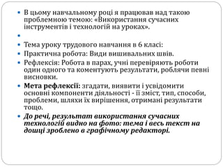  В цьому навчальному році я працював над такою
проблемною темою: «Використання сучасних
інструментів і технологій на уроках».

 Тема уроку трудового навчання в 6 класі:
 Практична робота: Види вишивальних швів.
 Рефлексія: Робота в парах, учні перевіряють роботи
один одного та коментують результати, роблячи певні
висновки.
 Мета рефлексії: згадати, виявити і усвідомити
основні компоненти діяльності - її зміст, тип, способи,
проблеми, шляхи їх вирішення, отримані результати
тощо.
 До речі, результат використання сучасних
технологій видно на фото: тема і весь текст на
дошці зроблено в графічному редакторі.
 