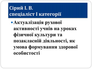 Сірий І. В.
спеціаліст І категорії
Актуалізація рухової
активності учнів на уроках
фізичної культури та
позакласній діяльності, як
умова формування здорової
особистості
 