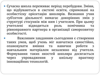  Сучасна школа переживає період перебудови. Зміни,
що відбуваються в системі освіти, спрямовані на
особистісну орієнтацію школярів. Визнання учня
суб’єктом діяльності вимагає докорінних змін у
структурі стосунків між ним і учителем. При цьому
учителеві відводиться роль помічника та
рівноправного партнера в організації саморозвитку
особистості.
 Важливим завданням сьогодення є створення
таких умов, щоб учень міг навчатися самостійно,
опановувати вміння та навички роботи з
навчальним матеріалом незалежно від учителя.
Формування таких якостей школяра досягається
через упровадження у шкільну практику
інноваційних технологій.
 