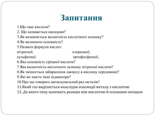 Запитання
1.Що таке кислоти?
2. Що називається оксидами?
3.Як визначається валентність кислотного залишку?
4.Як визначити основність?
5.Назвати формули кислот:
нітратної; хлоридної;
сульфатної; ортофосфатної;
6.Яка основність сірчаної кислоти?
7.Яка валентність кислотного залишку нітратної кислоти?
8.Як змінюється забарвлення лакмусу в кислому середовищі?
9.Які ви знаєте інші індикатори?
10.Про що говорить витискувальний ряд металів?
11.Який газ виділяється внаслідок взаємодії металу з кислотою
12. До якого типу належить реакція між кислотою й основним оксидом
 