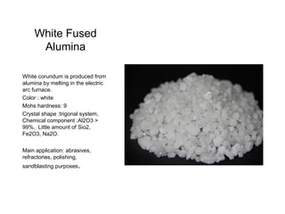 White Fused
Alumina
White corundum is produced from
alumina by melting in the electric
arc furnace.
Color : white
Mohs hardness: 9
Crystal shape :trigonal system,
Chemical component :Al2O3 >
99%, Little amount of Sio2,
Fe2O3, Na2O.
Main application: abrasives,
refractories, polishing,
sandblasting purposes.
 