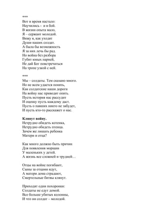 ***
Вот и время настало:
Научились - и в бой.
В жизни опыта мало,
Я – сержант молодой.
Вижу я, как уходят
Души наших солдат.
А была бы возможность
Я за них лечь бы рад.
Но война без разбора
Губит юных парней,
Не дай Бог повстречаться
На тропе узкой с ней.
***
Мы – солдаты. Тем сказано много.
Но не всем удается понять,
Как солдатские наши дороги
На войну нас приводят опять.
Пусть история нас рассудит
И оценку пусть каждому даст.
Пусть о павших никто не забудет,
И пусть кто-то расскажет о нас.
Клянут войну.
Нетрудно обидеть котенка,
Нетрудно обидеть птенца.
Зачем же лишать ребенка
Матери и отца?
Как много должно быть причин
Для появления морщин
У маленьких у детей.
А жизнь все сложней и трудней…
Отцы на войне погибают,
Сыны за отцами идут,
А матери дома страдают,
Смертельные битвы клянут.
Приходят одни похоронки:
Солдаты не едут домой.
Все больше убитых колонны,
И что ни солдат – молодой.
 
