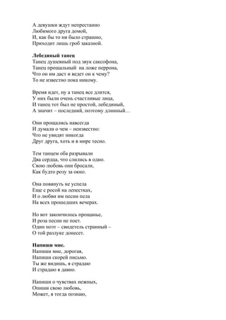 А девушки ждут непрестанно
Любимого друга домой,
И, как бы то ни было страшно,
Приходит лишь гроб заказной.
Лебединый танец
Танец душевный под звук саксофона,
Танец прощальный на ложе перрона,
Что он им даст и ведет он к чему?
То не известно пока никому.
Время идет, ну а танец все длится,
У них были очень счастливые лица,
И танец тот был не простой, лебединый,
А значит – последний, поэтому длинный…
Они прощались навсегда
И думали о чем – неизвестно:
Что не увидят никогда
Друг друга, хоть и в мире тесно.
Тем танцем оба разрывали
Два сердца, что слились в одно.
Свою любовь они бросали,
Как будто розу за окно.
Она повянуть не успела
Еще с росой на лепестках,
И о любви им песни пела
На всех прошедших вечерах.
Но вот закончилось прощанье,
И роза песни не поет.
Один поэт – свидетель странный –
О той разлуке донесет.
Напиши мне.
Напиши мне, дорогая,
Напиши скорей письмо.
Ты же видишь, я страдаю
И страдаю я давно.
Напиши о чувствах нежных,
Опиши свою любовь,
Может, я тогда познаю,
 