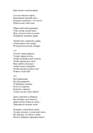 Как пылает в жилах кровь.
Глаз не отводя от фото,
Вспоминаю каждый день,
Сердцем чувствую, что где-то
Рядом ходит твоя тень.
Образ твой меня тревожит
Утро, вечер, целый день.
Жду, когда ко мне ты снова
Отворишь тихонько дверь.
Тихий стук, открылась дверь,
Снова вместе мы теперь.
И не расстаться нам, поверь!
***
Уходит смена караула,
Уходят парни в ночь,
Чтобы спокойно мать уснула,
Чтобы проснулась дочь.
Идут ребята молодые –
Сыны отцов и матерей,
Чтобы наутро солнце стало
И ярче, и светлей!
***
На Гребенской,
Под Хасавюртом,
У Бабаюрта тишина.
И кто-то спросит,
Конечно, спросит:
А была ли вот здесь война?
Здесь стреляли и убивали,
На заставах пули свистят,
Даже ночью покоя не знали –
Трассера по зеленке летят.
Я уверен: земля будет раем,
Солнце всходит, а дома ждет мать.
Не забудем, что было с нами,
Когда в Лабинск вернемся опять!
 