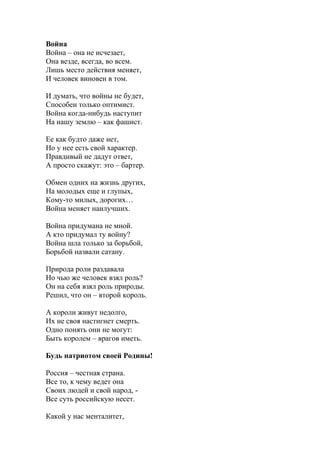 Война
Война – она не исчезает,
Она везде, всегда, во всем.
Лишь место действия меняет,
И человек виновен в том.
И думать, что войны не будет,
Способен только оптимист.
Война когда-нибудь наступит
На нашу землю – как фашист.
Ее как будто даже нет,
Но у нее есть свой характер.
Правдивый не дадут ответ,
А просто скажут: это – бартер.
Обмен одних на жизнь других,
На молодых еще и глупых,
Кому-то милых, дорогих…
Война меняет наилучших.
Война придумана не мной.
А кто придумал ту войну?
Война шла только за борьбой,
Борьбой назвали сатану.
Природа роли раздавала
Но чью же человек взял роль?
Он на себя взял роль природы.
Решил, что он – второй король.
А короли живут недолго,
Их не своя настигнет смерть.
Одно понять они не могут:
Быть королем – врагов иметь.
Будь патриотом своей Родины!
Россия – честная страна.
Все то, к чему ведет она
Своих людей и свой народ, -
Все суть российскую несет.
Какой у нас менталитет,
 