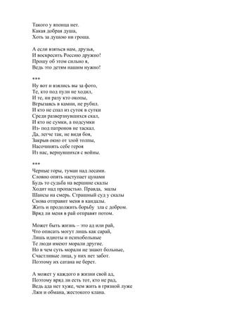 Такого у японца нет.
Какая добрая душа,
Хоть за душою ни гроша.
А если взяться нам, друзья,
И воскресить Россию дружно!
Прошу об этом сильно я,
Ведь это детям нашим нужно!
***
Ну вот и взялись вы за фото,
Те, кто под пули не ходил,
И те, ни разу кто окопы,
Вгрызаясь в камни, не рубил.
И кто не спал из суток в сутки
Среди разверзнувшихся скал,
И кто не сумки, а подсумки
Из- под патронов не таскал.
Да, легче так, не видя боя,
Закрыв окно от злой толпы,
Насочинять себе героя
Из нас, вернувшихся с войны.
***
Черные горы, туман над лесами.
Словно опять наступает цунами
Будь то судьба на вершине скалы
Ходит над пропастью. Правда, малы
Шансы на смерь. Страшный суд у скалы
Снова отправит меня в кандалы.
Жить и продолжить борьбу зла с добром.
Вряд ли меня в рай отправят потом.
Может быть жизнь – это ад или рай,
Что описать могут лишь как сарай,
Лишь идиоты и психобольные
Те люди имеют морали другие.
Но в чем суть морали не знают больные,
Счастливые лица, у них нет забот.
Поэтому их сатана не берет.
А может у каждого в жизни свой ад,
Поэтому вряд ли есть тот, кто не рад,
Ведь ада нет хуже, чем жить в грязной луже
Лжи и обмана, жестокого клана.
 