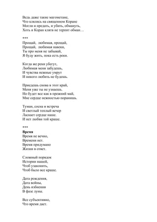 Ведь даже такие магометане,
Что клялись на священном Коране
Могли и предать, и убить, обмануть,
Хоть и Коран клятв не терпит обман…
***
Прощай, любимая, прощай,
Прощай, любимая навеки,
Ты про меня не забывай,
Я буду жить, пока есть реки.
Когда же реки убегут,
Любимая меня забудешь,
И чувства нежные умрут
И никого любить не будешь.
Приедешь снова в этот край,
Меня уже ты не узнаешь.
Но будет все как в прежний май,
Мне сердце нежностью поранишь.
Туман, сосна и встреча
И светлый теплый вечер
Ласкает сердце наше.
И нет любви той краше.
***
Время
Время не вечно,
Времени нет.
Время придумано
Жизни в ответ.
Сложный порядок
Истории нашей,
Чтоб узаконить,
Чтоб было все краше.
Дата рождения,
Дата войны,
День избиения
В фазе луны.
Все субъективно,
Что время дает.
 