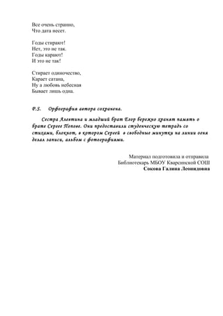 Все очень странно,
Что дата несет.
Годы стирают!
Нет, это не так.
Годы карают!
И это не так!
Стирает одиночество,
Карает сатана,
Ну а любовь небесная
Бывает лишь одна.
Р.S. Орфография автора сохранена.
Сестра Алевтина и младший брат Егор бережно хранят память о
брате Сергее Попове. Они предоставили студенческую тетрадь со
стихами, блокнот, в котором Сергей в свободные минутки на линии огня
делал записи, альбом с фотографиями.
Материал подготовила и отправила
Библиотекарь МБОУ Кварсинской СОШ
Сокова Галина Леонидовна
 