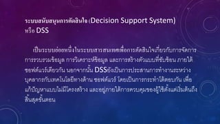 ระบบสนับสนุนการตัดสินใจ (Decision Support System)
หรือ DSS
เป็นระบบย่อยหนึ่งในระบบสารสนเทศเพื่อการตัดสินใจเกี่ยวกับการจัดการ
การรวบรวมข้อมูล การวิเคราะห์ข้อมูล และการสร้างตัวแบบที่ซับซ้อน ภายใต้
ซอฟต์แวร์เดียวกัน นอกจากนั้น DSSยังเป็นการประสานการทางานระหว่าง
บุคลากรกับเทคโนโลยีทางด้าน ซอฟต์แวร์ โดยเป็นการกระทาโต้ตอบกัน เพื่อ
แก้ปัญหาแบบไม่มีโครงสร้าง และอยู่ภายใต้การควบคุมของผู้ใช้ตั้งแต่เริ่มต้นถึง
สิ้นสุดขั้นตอน
 