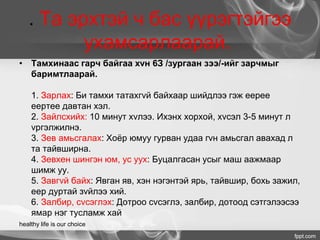 . Та эрхтэй ч бас үүрэгтэйгээ
ухамсарлаарай.
• Тамхинаас гарч байгаа хvн 6З /зургаан зээ/-ийг зарчмыг
баримтлаарай.
1. Зарлах: Би тамхи татахгvй байхаар шийдлээ гэж еерее
еертее давтан хэл.
2. Зайлсхийх: 10 минут хvлээ. Ихэнх хорхой, хvсэл 3-5 минут л
vргэлжилнэ.
3. Зев амьсгалах: Хоёр юмуу гурван удаа гvн амьсгал авахад л
та тайвширна.
4. Зевхен шингэн юм, ус уух: Буцалгасан усыг маш аажмаар
шимж уу.
5. Завгvй байх: Явган яв, хэн нэгэнтэй ярь, тайвшир, бохь зажил,
еер дуртай зvйлээ хий.
6. Залбир, сvсэглэх: Дотроо сvсэглэ, залбир, дотоод сэтгэлээсээ
ямар нэг тусламж хай
healthy life is our choice
 