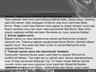 1. Тамхийг хаяхыг хүсч байгаа шалтгаануудаа жагсаа.
Танд тамхийг хаях олон шалтгаанууд байгаа байх. Эрүүл мэнд, тамхинд
зарж буй мөнгө, найз нөхөддөө үлгэрлэх гээд олон шалтгаан байж
болно. Ямар ч шалтгаан байсан гэсэн дараа нь тамхи татахыг хүсэх үед
бодол санаанд чинь гарч ирэх тийм дүрслэлийг бий болго. Маш олон
хүмүүс харахад хялбар жагсаалт бичихийн ач тусыг үнэлсэн байдаг.
2. Зогсох өдрөө сонго.
Өдрөө товлох нь таны өөртөө өгсөн амлалтаа биелүүлэх хүчирхэг
хэрэгсэл юм. Тамхины дараах амьдралдаа бэлэн болох, хамгийн ойрын
өдрийг сонго. Энэ өдөр ойр байх тусам та хүслээ биелүүлэх илүү
чадвартай байх болно.
3. Тамхийг орлох шинэ үйл ажиллагааг төлөвлө.
Хүмүүсийн тамхинд буцаж ордог шалтгаан нь зуршил болсонтой
холбоотой байдаг. Тэд кофе юм уу цайтай хамт, ажлын завсарлагааны
үеэр татаад сурчихсан байдгаас тэр. Та тамхи татдаг байсан цагтаа
түүнийг орлох өөр шинэ зуршлыг олох хэрэгтэй. Идэвхтэй биеийн
хөдөлгөөн их үр дүнтэй байдаг. Найзтайгаа хамт алхах, эсвэл шинэ
спорт яаж байна?
healthy life is our choice
 