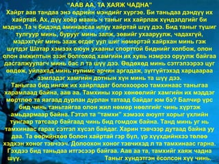 healthy life is our choice
“ААВ АА, ТА ХАЯЖ ЧАДНА”
Хайрт аав тандаа энэ өдрийн мэндийг хүргэе. Би таньдаа дэндүү их
хайртай. Ах, дүү хоёр маань ч таныг их хайрлаж хүндэлдгийг би
мэднэ. Та ч бидэнд аминаасаа илүү хайртай шүү дээ. Бид таныг түшиг
тулгуур минь, бурууг минь залж, зөвийг ухааруулж, чадахгүй,
мэдэхгүйг минь зааж өгдөг уул шиг нөмөртэй хайрхан минь гэж
шүтдэг Шатар хэмээх оюун ухааны спорттой биднийг холбож, олон
олон амжилтын эзэн болгоход хамгийн их хувь нэмрээ оруулж байгаа
дасгалжуулагч минь бас л та шүү дээ. Өвдөхөд минь сэтгэлээрээ цуг
өвдөж, уйлахад минь нулимс арчин аргадаж, зүггүйтэхэд харцаараа
зэмлэдэг хамгийн дотнын хүн минь та шүү дээ.
Таныгаа бид ингэж их хайрладаг болохоороо тамхинаас таныгаа
харамлаад байна, аав аа. Тамхины хор хөнөөлийг хамгийн их мэддэг
мөртлөө та яагаад дурлан дурлан татаад байдаг юм бэ? Балчир үрс
бид чинь таньтайгаа олон жил нөмөр нөөлгийг чинь хүртэж
амьдармаар байна. Гэтэл та “тамхи” хэмээх аюулт хорыг үхлийн
тунгаар татсаар байгаад чинь бид гомдож байна. Танд минь уг нь
тамхинаас гарах сэтгэл хүсэл байдаг. Харин тэвчээр дутаад байна уу
даа. Та өөрийнхөө болон хайртай гэр бүл, үр хүүхдийнхээ төлөө
хэдхэн хоног тэвчээч. Долоохон хоног тэвчихэд л та тамхинаас гарна.
Гэхдээ бид таньдаа итгэсээр байгаа. Аав аа та, тамхийг хаяж чадна
шүү. Таныг хүндэтгэн ёсолсон хүү чинь.
 