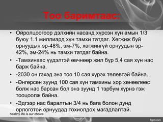 Тоо баримтаас:
• Ойролцоогоор дэлхийн насанд хүрсэн хүн амын 1/3
буюу 1.1 миллиард хүн тамхи татдаг. Хөгжиж буй
орнуудын эр-48%, эм-7%, хөгжингүй орнуудын эр-
42%, эм-24% нь тамхи татдаг байна.
• -Тамхинаас үүдэлтэй өвчнөөр жил бүр 5,4 сая хүн нас
барж байна.
• -2030 он гэхэд энэ тоо 10 сая хүрэх төлөвтэй байна.
• -Өнгөрсөн зуунд 100 сая хүн тамхины хор хөнөөлөөс
болж нас барсан бол энэ зуунд 1 тэрбум хүрнэ гэж
тооцоолж байна.
• -Эдгээр нас баралтын 3/4 нь бага болон дунд
орлоготой орнуудад тохиолдох магадлалтай.
healthy life is our choice
 