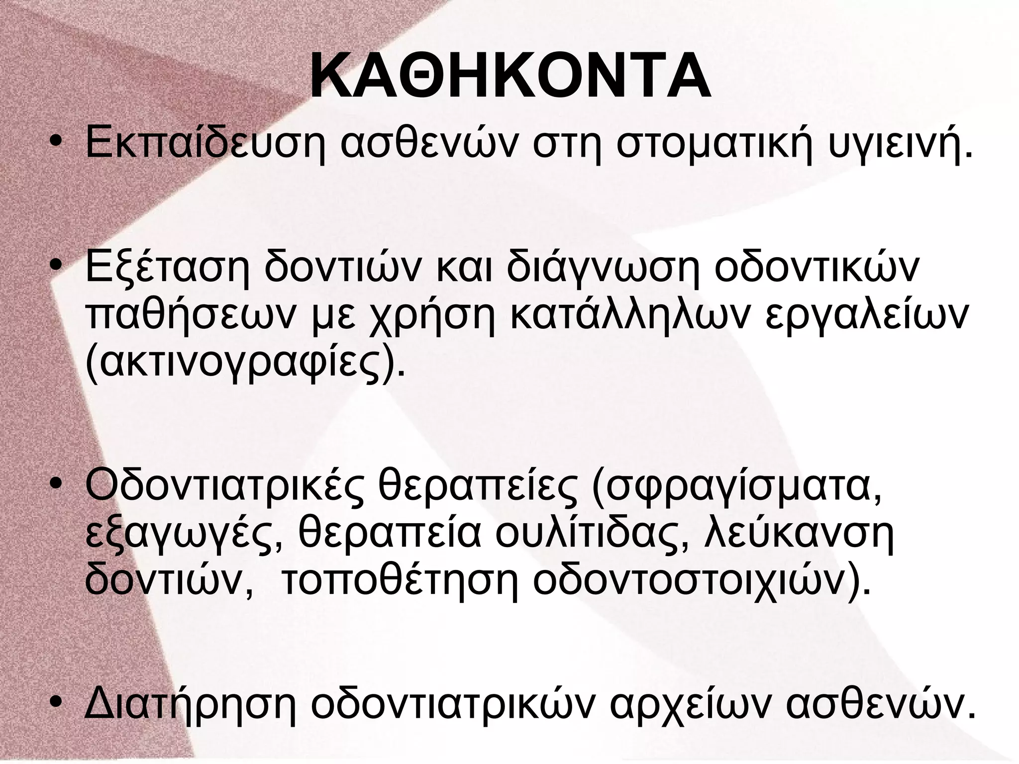  Εκπαίδευση ασθενών στη στοματική υγιεινή.
 Εξέταση δοντιών και διάγνωση οδοντικών
παθήσεων με χρήση κατάλληλων εργαλείων
(ακτινογραφίες).
 Οδοντιατρικές θεραπείες (σφραγίσματα,
εξαγωγές, θεραπεία ουλίτιδας, λεύκανση
δοντιών, τοποθέτηση οδοντοστοιχιών).
 Διατήρηση οδοντιατρικών αρχείων ασθενών.
ΚΑΘΗΚΟΝΤΑ
 