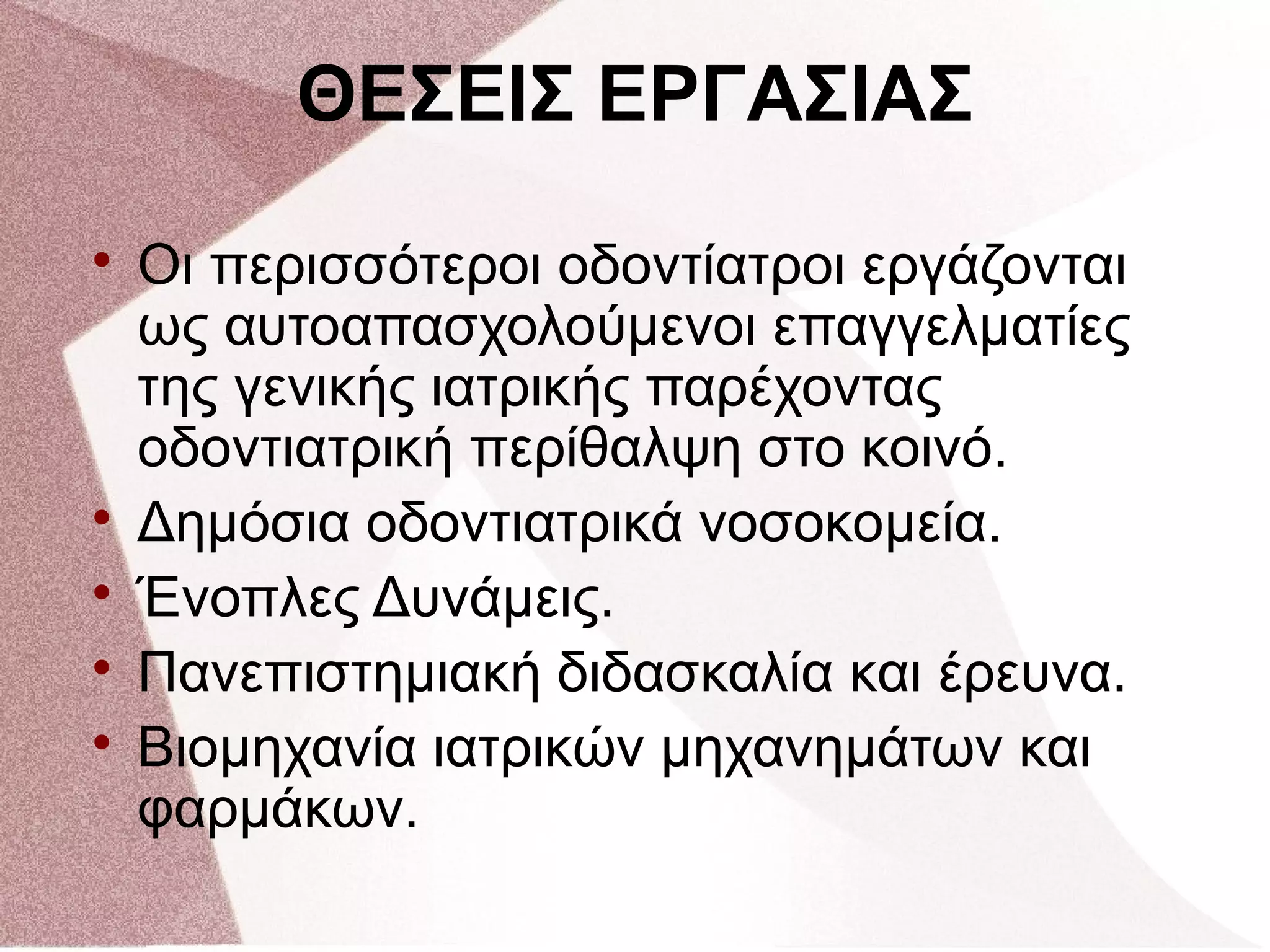 
Οι περισσότεροι οδοντίατροι εργάζονται
ως αυτοαπασχολούμενοι επαγγελματίες
της γενικής ιατρικής παρέχοντας
οδοντιατρική περίθαλψη στο κοινό.

Δημόσια οδοντιατρικά νοσοκομεία.

Ένοπλες Δυνάμεις.

Πανεπιστημιακή διδασκαλία και έρευνα.

Βιομηχανία ιατρικών μηχανημάτων και
φαρμάκων.
ΘΕΣΕΙΣ ΕΡΓΑΣΙΑΣ
 