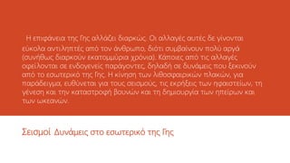 H επιφάνεια της Γης αλλάζει διαρκώς. Οι αλλαγές αυτές δε γίνονται
εύκολα αντιληπτές από τον άνθρωπο, διότι συμβαίνουν πολύ αργά
(συνήθως διαρκούν εκατομμύρια χρόνια). Κάποιες από τις αλλαγές
οφείλονται σε ενδογενείς παράγοντες, δηλαδή σε δυνάμεις που ξεκινούν
από το εσωτερικό της Γης. Η κίνηση των λιθοσφαιρικών πλακών, για
παράδειγμα, ευθύνεται για τους σεισμούς, τις εκρήξεις των ηφαιστείων, τη
γένεση και την καταστροφή βουνών και τη δημιουργία των ηπείρων και
των ωκεανών.
Σεισμοί Δυνάμεις στο εσωτερικό της Γης
 