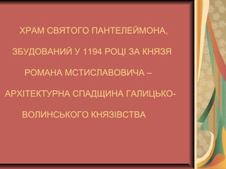 ХРАМ СВЯТОГО ПАНТЕЛЕЙМОНА,
ЗБУДОВАНИЙ У 1194 РОЦІ ЗА КНЯЗЯ
РОМАНА МСТИСЛАВОВИЧА –
АРХІТЕКТУРНА СПАДЩИНА ГАЛИЦЬКО-
ВОЛИНСЬКОГО КНЯЗІВСТВА
 