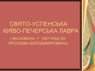 СВЯТО-УСПЕНСЬКА
КИЇВО-ПЕЧЕРСЬКА ЛАВРА
( ЗАСНОВАНА У 1051 РОЦІ ЗА
ЯРОСЛАВА ВОЛОДИМИРОВИЧА)
 