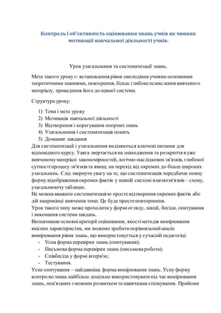 Контроль і об'єктивність оцінювання знань учнів як чинник
мотивації навчальної діяльності учнів.
Урок узагальнення та систематизації знань.
Мета такого уроку є: встановлення рівня оволодіння учнями основними
теоретичнимизнаннями, повторення, більш глибокеосмислення вивченого
матеріалу, приведення його до певної системи.
Структура уроку:
1) Тема і мета уроку
2) Мотивація навчальної діяльності
3) Відтворення і корегування опорнихзнань
4) Узагальнення і систематизація понять
5) Домашнє завдання
Для систематизації і узагальнення виділяються ключові питання для
відповідного курсу. Уавга звертається на знаходження та розкриття в уже
вивченомуматеріалі закономірностей, логічно-наслідковихзв'язків, глибокої
сутностіпроцесу зв'язків та явищ; на перехід від окремих до більш широких
узагальнень. Слід звернути увагу на те, що систематизація передбачаєповну
форму відображення окремих фактів у певній системі взаємозв'язків – схему,
узагальнюючу таблицю.
Не можна вважати систематизацією простевідтворення окремих фактів або
дій наприкінці вивчення теми. Це буде простеповторнення.
Урок такого типу може проходитиу форміогляду, лекції, бесіди, опитування
і виконання системизавдань.
Визначивши основнікритерії оцінювання, якостіметодів вимірювання
якісних характеристик, ми можемо зробитипорівняльнийаналіз
вимірювання рівня знань, що використовується у сучасній педагогіці:
- Усна форма перевірки знань (опитування);
- Письмоваформа перевірки знань (письмоваробота);
- Співбесіда у формі інтерв'ю;
- Тестування.
Усне опитування – найдавніша форма вимірювання знань. Усну форму
контролюзнань найбільш доцільно використовуватипід час вимірювання
знань, пов'язанихз мовним розвитком та навичками спілкування. Прийоми
 