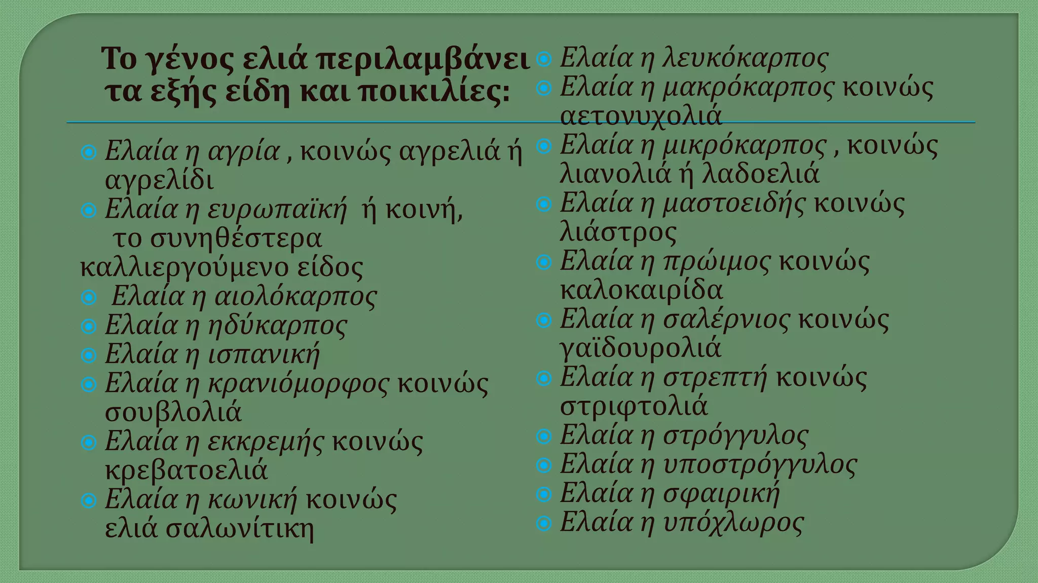 Το γένος ελιά περιλαμβάνει
τα εξής είδη και ποικιλίες:
 Ελαία η αγρία , κοινώς αγρελιά ή
αγρελίδι
 Ελαία η ευρωπαϊκή ή κοινή,
το συνηθέστερα
καλλιεργούμενο είδος
 Ελαία η αιολόκαρπος
 Ελαία η ηδύκαρπος
 Ελαία η ισπανική
 Ελαία η κρανιόμορφος κοινώς
σουβλολιά
 Ελαία η εκκρεμής κοινώς
κρεβατοελιά
 Ελαία η κωνική κοινώς
ελιά σαλωνίτικη
 Ελαία η λευκόκαρπος
 Ελαία η μακρόκαρπος κοινώς
αετονυχολιά
 Ελαία η μικρόκαρπος , κοινώς
λιανολιά ή λαδοελιά
 Ελαία η μαστοειδής κοινώς
λιάστρος
 Ελαία η πρώιμος κοινώς
καλοκαιρίδα
 Ελαία η σαλέρνιος κοινώς
γαϊδουρολιά
 Ελαία η στρεπτή κοινώς
στριφτολιά
 Ελαία η στρόγγυλος
 Ελαία η υποστρόγγυλος
 Ελαία η σφαιρική
 Ελαία η υπόχλωρος
 