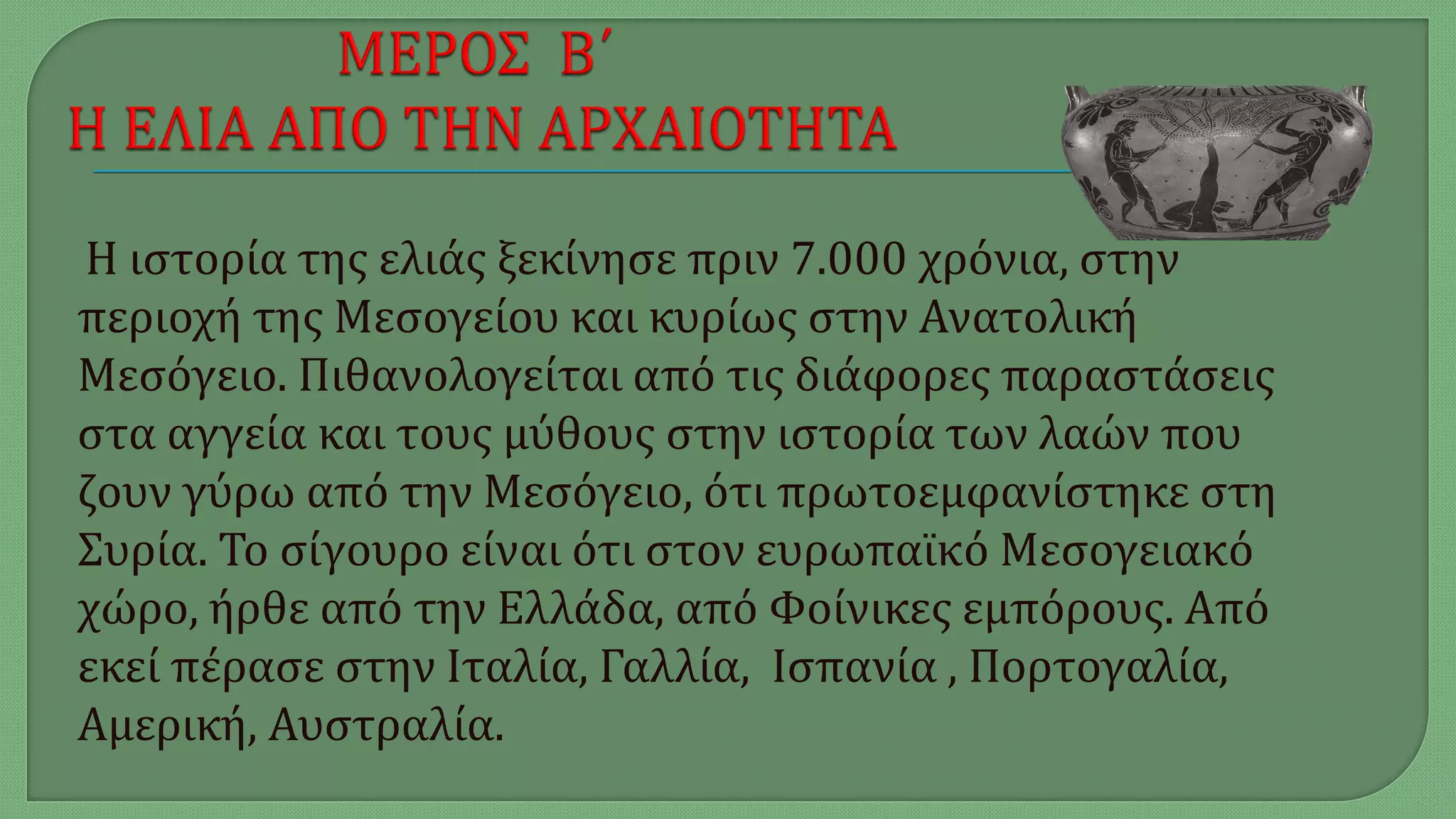 Η ιστορία της ελιάς ξεκίνησε πριν 7.000 χρόνια, στην
περιοχή της Μεσογείου και κυρίως στην Ανατολική
Μεσόγειο. Πιθανολογείται από τις διάφορες παραστάσεις
στα αγγεία και τους μύθους στην ιστορία των λαών που
ζουν γύρω από την Μεσόγειο, ότι πρωτοεμφανίστηκε στη
Συρία. Το σίγουρο είναι ότι στον ευρωπαϊκό Μεσογειακό
χώρο, ήρθε από την Ελλάδα, από Φοίνικες εμπόρους. Από
εκεί πέρασε στην Ιταλία, Γαλλία, Ισπανία , Πορτογαλία,
Αμερική, Αυστραλία.
 