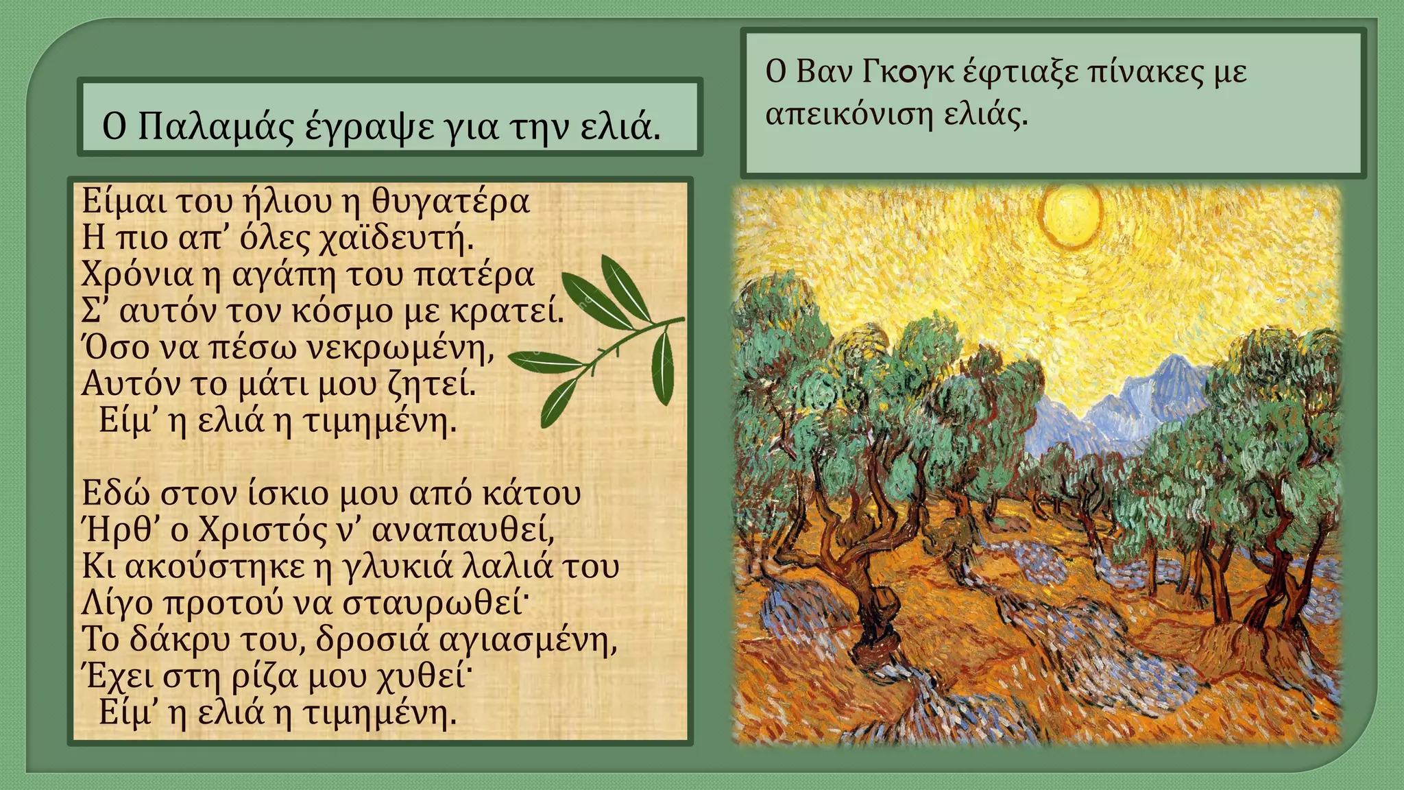 Ο Παλαμάς έγραψε για την ελιά.
Ο Βαν Γκoγκ έφτιαξε πίνακες με
απεικόνιση ελιάς.
Eίμαι του ήλιου η θυγατέρα
H πιο απ’ όλες χαϊδευτή.
Xρόνια η αγάπη του πατέρα
Σ’ αυτόν τον κόσμο με κρατεί.
Όσο να πέσω νεκρωμένη,
Aυτόν το μάτι μου ζητεί.
Eίμ’ η ελιά η τιμημένη.
Εδώ στον ίσκιο μου από κάτου
Ήρθ’ ο Χριστός ν’ αναπαυθεί,
Kι ακούστηκε η γλυκιά λαλιά του
Λίγο προτού να σταυρωθεί·
Το δάκρυ του, δροσιά αγιασμένη,
Έχει στη ρίζα μου χυθεί·
Eίμ’ η ελιά η τιμημένη.
 