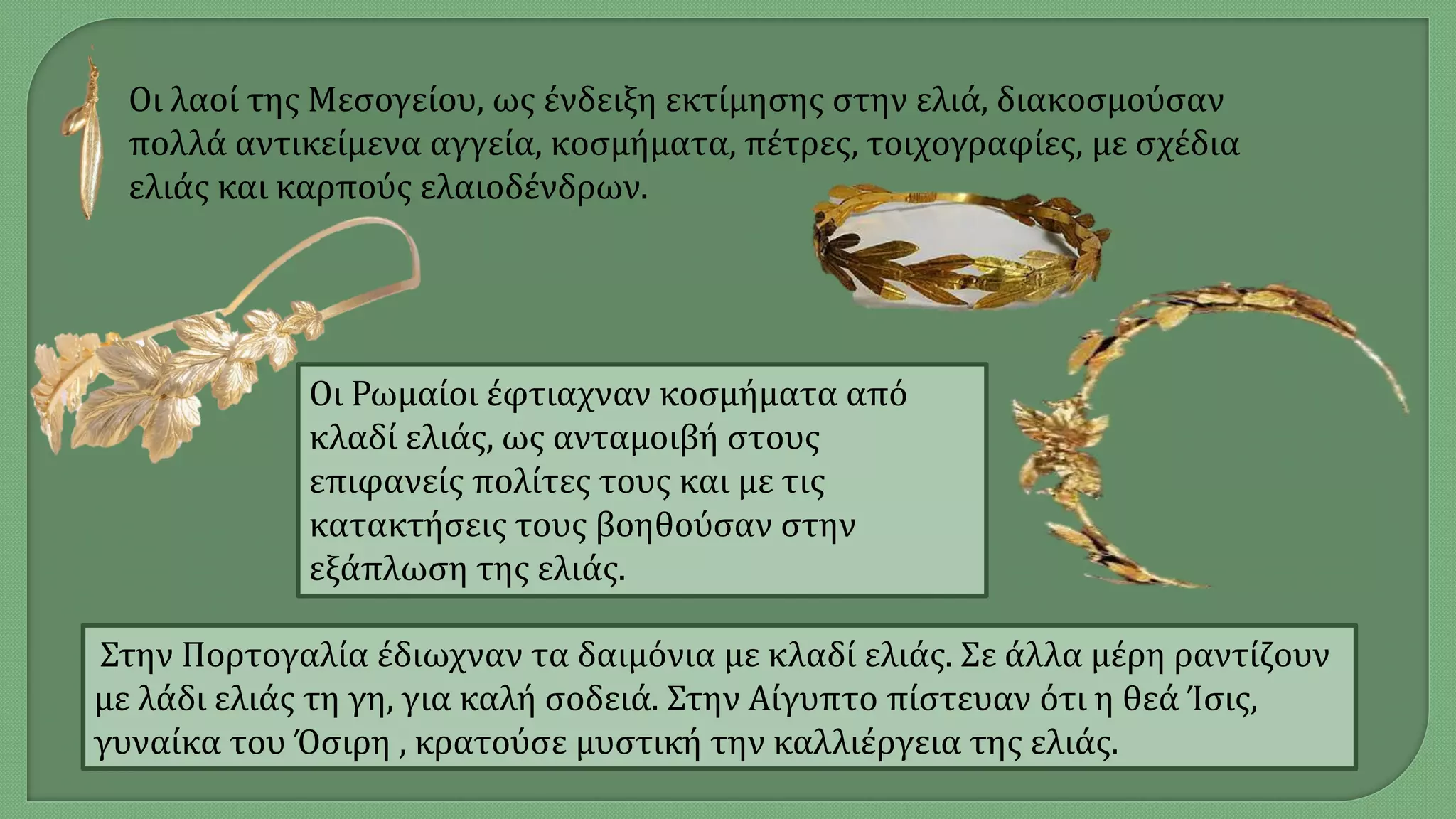 Οι λαοί της Μεσογείου, ως ένδειξη εκτίμησης στην ελιά, διακοσμούσαν
πολλά αντικείμενα αγγεία, κοσμήματα, πέτρες, τοιχογραφίες, με σχέδια
ελιάς και καρπούς ελαιοδένδρων.
Οι Ρωμαίοι έφτιαχναν κοσμήματα από
κλαδί ελιάς, ως ανταμοιβή στους
επιφανείς πολίτες τους και με τις
κατακτήσεις τους βοηθούσαν στην
εξάπλωση της ελιάς.
Στην Πορτογαλία έδιωχναν τα δαιμόνια με κλαδί ελιάς. Σε άλλα μέρη ραντίζουν
με λάδι ελιάς τη γη, για καλή σοδειά. Στην Αίγυπτο πίστευαν ότι η θεά Ίσις,
γυναίκα του Όσιρη , κρατούσε μυστική την καλλιέργεια της ελιάς.
 