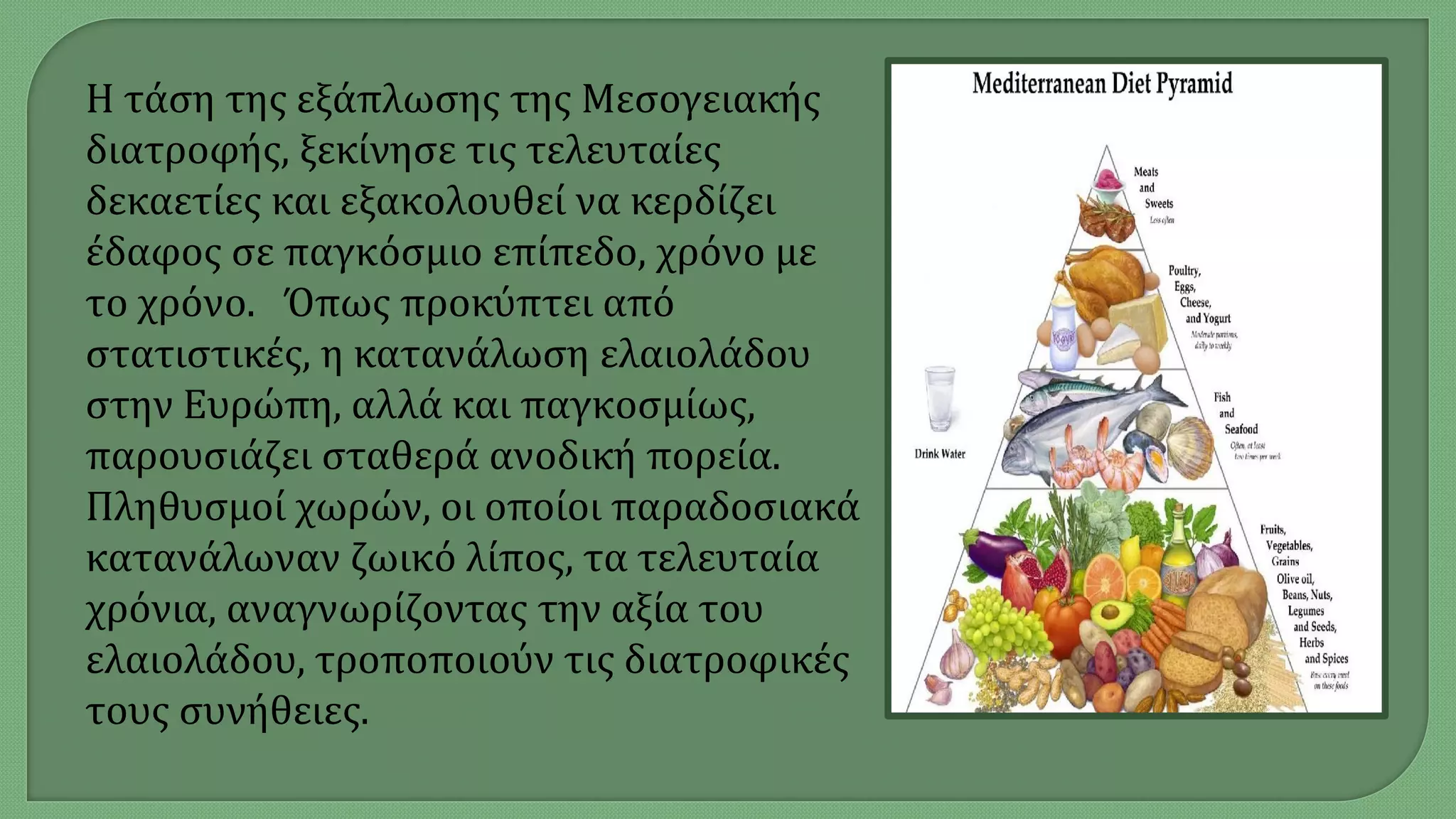 Η τάση της εξάπλωσης της Μεσογειακής
διατροφής, ξεκίνησε τις τελευταίες
δεκαετίες και εξακολουθεί να κερδίζει
έδαφος σε παγκόσμιο επίπεδο, χρόνο με
το χρόνο. Όπως προκύπτει από
στατιστικές, η κατανάλωση ελαιολάδου
στην Ευρώπη, αλλά και παγκοσμίως,
παρουσιάζει σταθερά ανοδική πορεία.
Πληθυσμοί χωρών, οι οποίοι παραδοσιακά
κατανάλωναν ζωικό λίπος, τα τελευταία
χρόνια, αναγνωρίζοντας την αξία του
ελαιολάδου, τροποποιούν τις διατροφικές
τους συνήθειες.
 