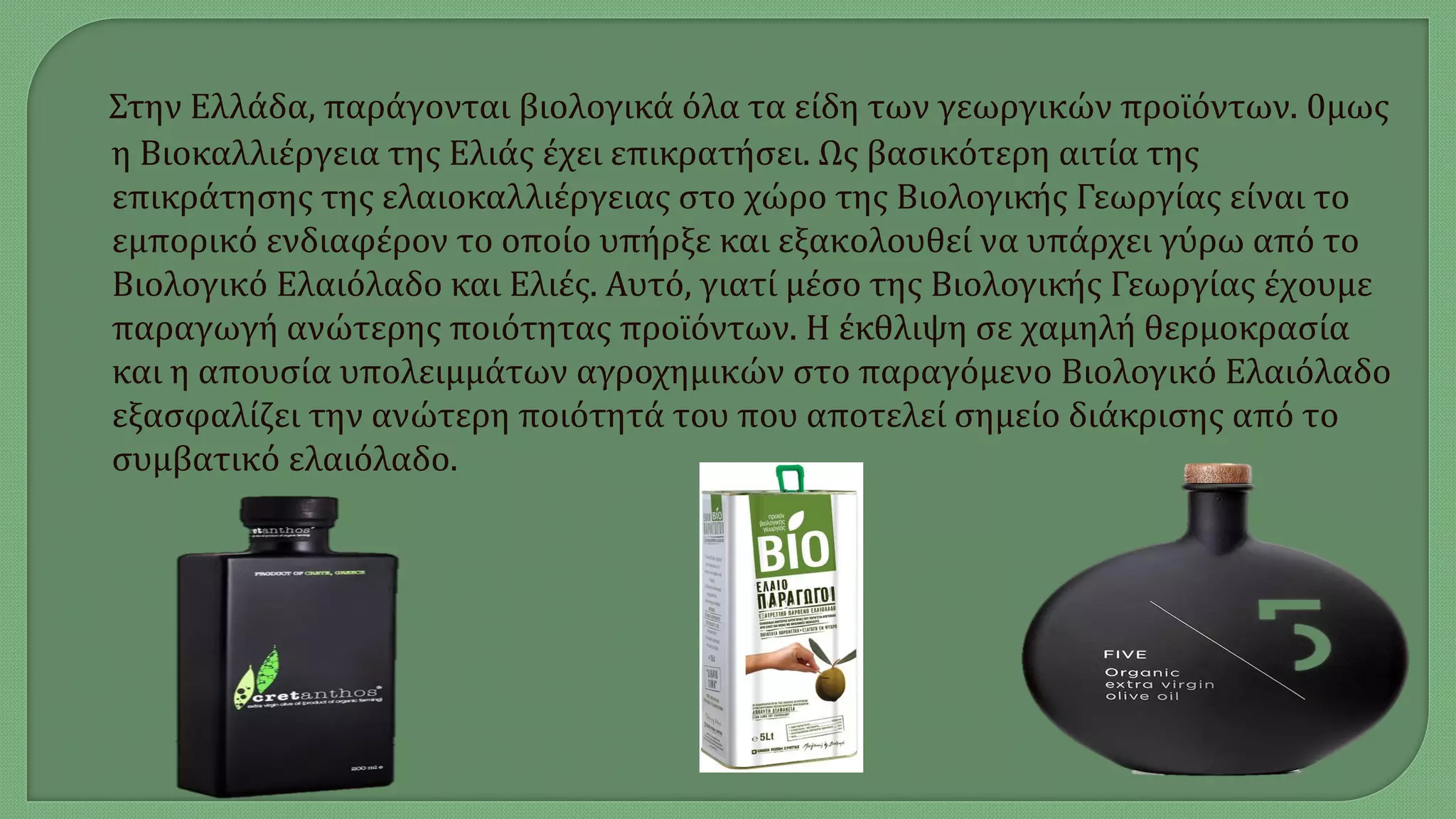 Στην Ελλάδα, παράγονται βιολογικά όλα τα είδη των γεωργικών προϊόντων. 0μως
η Βιοκαλλιέργεια της Ελιάς έχει επικρατήσει. Ως βασικότερη αιτία της
επικράτησης της ελαιοκαλλιέργειας στο χώρο της Βιολογικής Γεωργίας είναι το
εμπορικό ενδιαφέρον το οποίο υπήρξε και εξακολουθεί να υπάρχει γύρω από το
Βιολογικό Ελαιόλαδο και Ελιές. Αυτό, γιατί μέσο της Βιολογικής Γεωργίας έχουμε
παραγωγή ανώτερης ποιότητας προϊόντων. Η έκθλιψη σε χαμηλή θερμοκρασία
και η απουσία υπολειμμάτων αγροχημικών στο παραγόμενο Βιολογικό Ελαιόλαδο
εξασφαλίζει την ανώτερη ποιότητά του που αποτελεί σημείο διάκρισης από το
συμβατικό ελαιόλαδο.
 