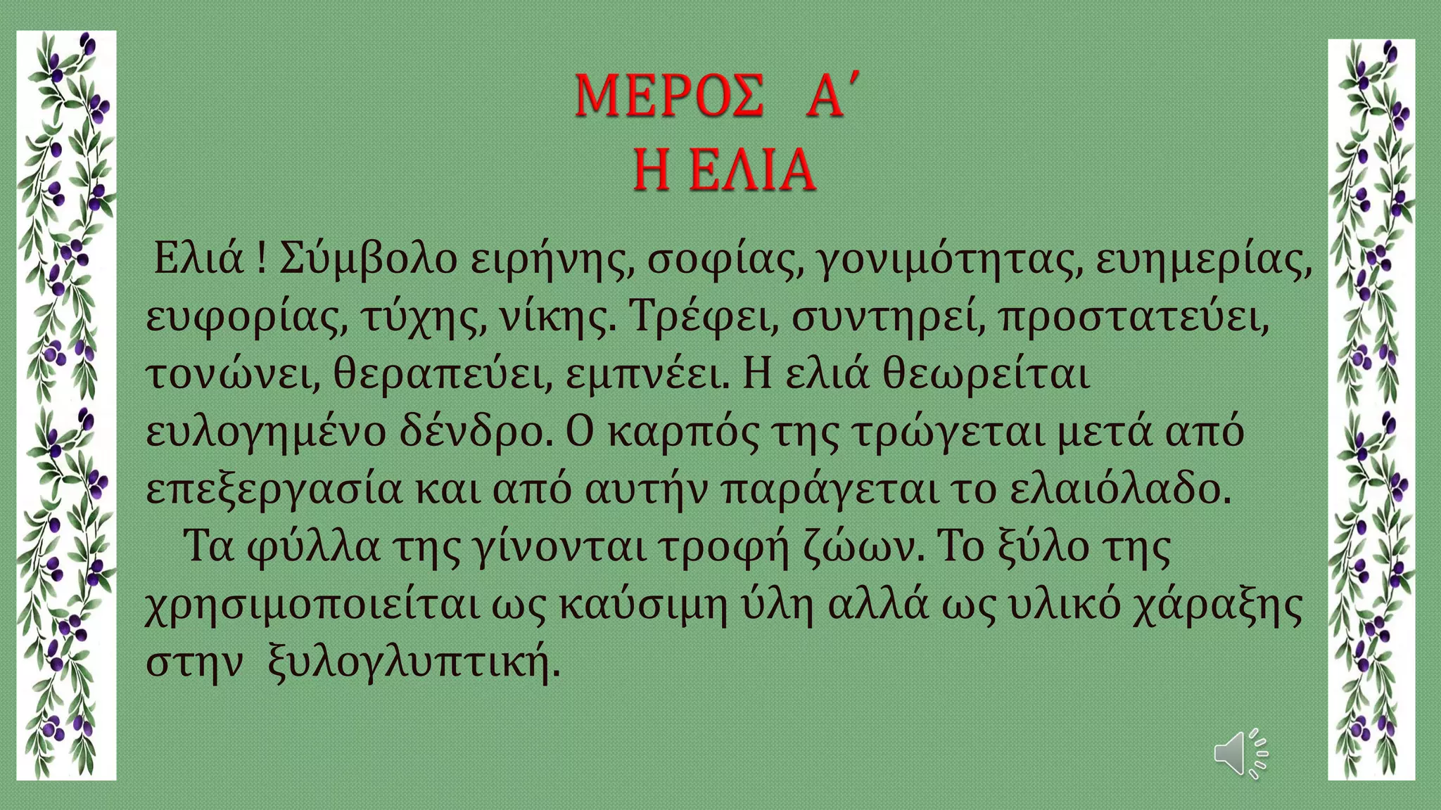 Ελιά ! Σύμβολο ειρήνης, σοφίας, γονιμότητας, ευημερίας,
ευφορίας, τύχης, νίκης. Τρέφει, συντηρεί, προστατεύει,
τονώνει, θεραπεύει, εμπνέει. Η ελιά θεωρείται
ευλογημένο δένδρο. Ο καρπός της τρώγεται μετά από
επεξεργασία και από αυτήν παράγεται το ελαιόλαδο.
Τα φύλλα της γίνονται τροφή ζώων. Το ξύλο της
χρησιμοποιείται ως καύσιμη ύλη αλλά ως υλικό χάραξης
στην ξυλογλυπτική.
 