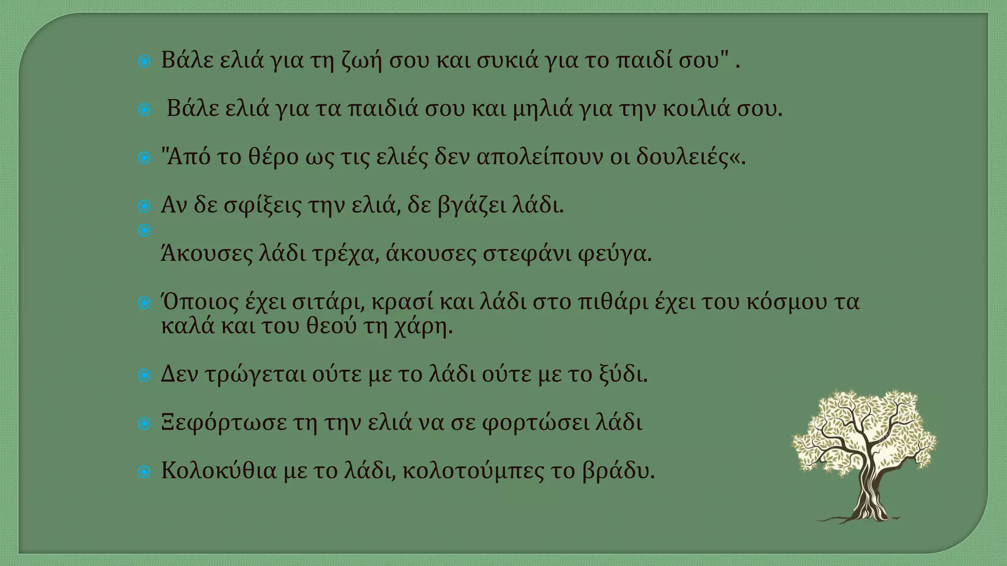  Βάλε ελιά για τη ζωή σου και συκιά για το παιδί σου" .
 Βάλε ελιά για τα παιδιά σου και μηλιά για την κοιλιά σου.
 "Από το θέρο ως τις ελιές δεν απολείπουν οι δουλειές«.
 Αν δε σφίξεις την ελιά, δε βγάζει λάδι.

Άκουσες λάδι τρέχα, άκουσες στεφάνι φεύγα.
 Όποιος έχει σιτάρι, κρασί και λάδι στο πιθάρι έχει του κόσμου τα
καλά και του θεού τη χάρη.
 Δεν τρώγεται ούτε με το λάδι ούτε με το ξύδι.
 Ξεφόρτωσε τη την ελιά να σε φορτώσει λάδι
 Κολοκύθια με το λάδι, κολοτούμπες το βράδυ.
 