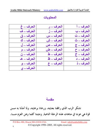 Arabic Bible Outreach Ministry www.arabicbible.com ‫ازة‬ ‫ا‬ ‫ا‬
P.O Box 486, Dracut MA 01826 USA Email: info@arabicbible.com
© Copyright 1998−2005, All rights reserved.
٢
‫ت‬ ‫ی‬ ‫ا‬
‫ف‬ ‫ا‬–‫أ‬‫ف‬ ‫ا‬–‫ر‬‫ا‬‫ف‬–‫غ‬
‫ف‬ ‫ا‬-‫ب‬‫ف‬ ‫ا‬–‫ز‬‫ف‬ ‫ا‬–‫ف‬
‫ف‬ ‫ا‬–‫ت‬‫ف‬ ‫ا‬–‫س‬‫ف‬ ‫ا‬–‫ق‬
‫ف‬ ‫ا‬–‫ث‬‫ف‬ ‫ا‬–‫ش‬‫ف‬ ‫ا‬–‫ك‬
‫ف‬ ‫ا‬–‫ج‬‫ف‬ ‫ا‬–‫ص‬‫ف‬ ‫ا‬–‫ل‬
‫ف‬ ‫ا‬–‫ح‬‫ف‬ ‫ا‬–‫ض‬‫ف‬ ‫ا‬–‫م‬
‫ف‬ ‫ا‬–‫خ‬‫ف‬ ‫ا‬–‫ط‬‫ف‬ ‫ا‬–‫ن‬
‫ف‬ ‫ا‬–‫د‬‫ف‬ ‫ا‬–‫ظ‬‫ف‬ ‫ا‬–‫هـ‬
‫ف‬ ‫ا‬-‫ذ‬‫ف‬ ‫ا‬–‫ع‬‫ف‬ ‫ا‬–‫و‬
‫ف‬ ‫ا‬-‫ي‬
,
 