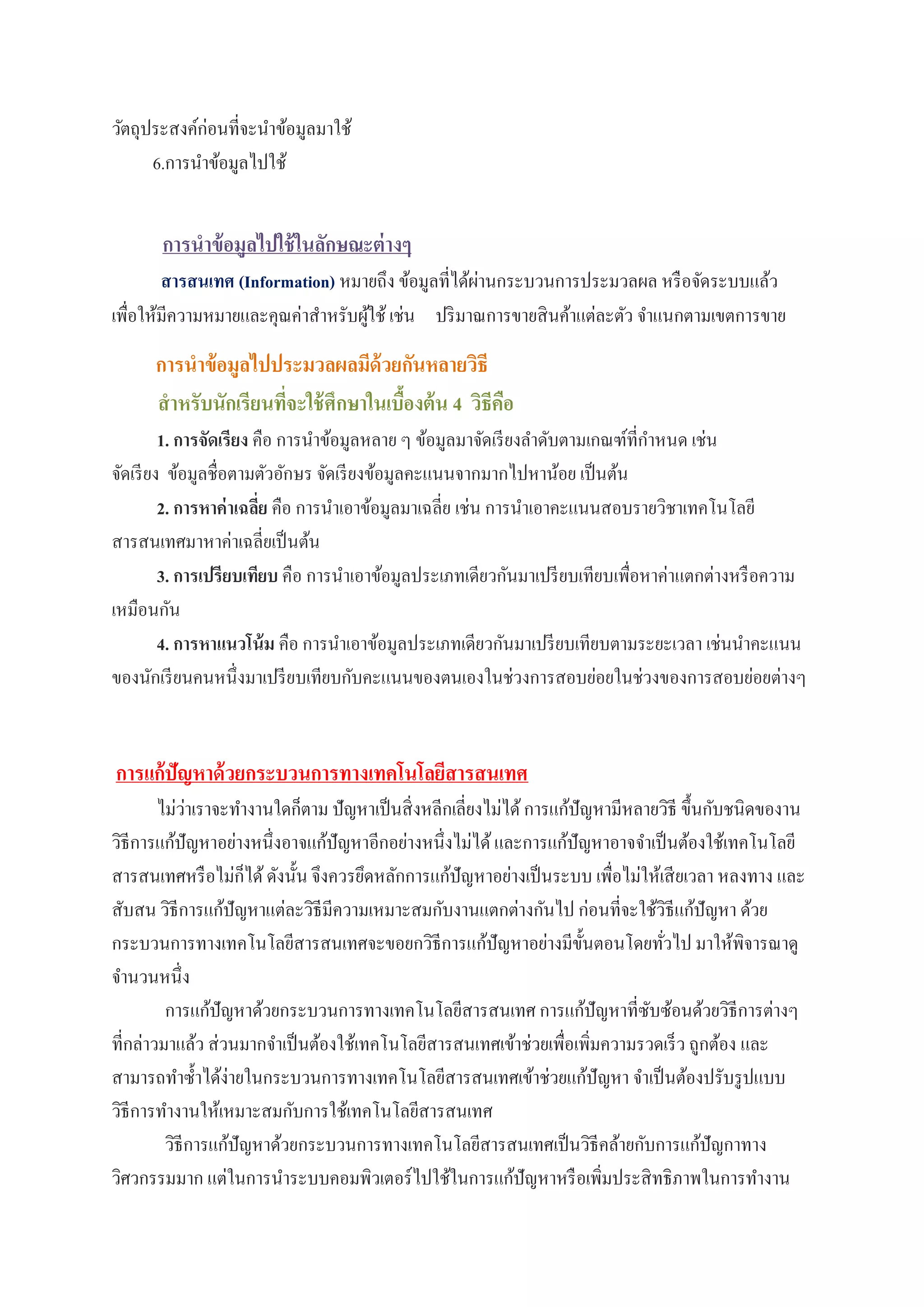 วัตถุประสงค์ก่อนที่จะนาข้อมูลมาใช้
6.การนาข้อมูลไปใช้
การนาข้อมูลไปใช้ในลักษณะต่างๆ
สารสนเทศ (Information) หมายถึง ข้อมูลที่ได้ผ่านกระบวนการประมวลผล หรือจัดระบบแล้ว
เพื่อให้มีความหมายและคุณค่าสาหรับผู้ใช้ เช่น ปริมาณการขายสินค้าแต่ละตัว จาแนกตามเขตการขาย
การนาข้อมูลไปประมวลผลมีด้วยกันหลายวิธี
สาหรับนักเรียนที่จะใช้ศึกษาในเบื้องต้น 4 วิธีคือ
1. การจัดเรียง คือ การนาข้อมูลหลาย ๆ ข้อมูลมาจัดเรียงลาดับตามเกณฑ์ที่กาหนด เช่น
จัดเรียง ข้อมูลชื่อตามตัวอักษร จัดเรียงข้อมูลคะแนนจากมากไปหาน้อย เป็นต้น
2. การหาค่าเฉลี่ย คือ การนาเอาข้อมูลมาเฉลี่ย เช่น การนาเอาคะแนนสอบรายวิชาเทคโนโลยี
สารสนเทศมาหาค่าเฉลี่ยเป็นต้น
3. การเปรียบเทียบ คือ การนาเอาข้อมูลประเภทเดียวกันมาเปรียบเทียบเพื่อหาค่าแตกต่างหรือความ
เหมือนกัน
4. การหาแนวโน้ม คือ การนาเอาข้อมูลประเภทเดียวกันมาเปรียบเทียบตามระยะเวลา เช่นนาคะแนน
ของนักเรียนคนหนึ่งมาเปรียบเทียบกับคะแนนของตนเองในช่วงการสอบย่อยในช่วงของการสอบย่อยต่างๆ
การแก้ปัญหาด้วยกระบวนการทางเทคโนโลยีสารสนเทศ
ไม่ว่าเราจะทางานใดก็ตาม ปัญหาเป็นสิ่งหลีกเลี่ยงไม่ได้การแก้ปัญหามีหลายวิธี ขึ้นกับชนิดของาน
วิธีการแก้ปัญหาอย่างหนึ่งอาจแก้ปัญหาอีกอย่างหนึ่งไม่ได้และการแก้ปัญหาอาจจาเป็นต้องใช้เทคโนโลยี
สารสนเทศหรือไม่ก็ได้ดังนั้น จึงควรยึดหลักการแก้ปัญหาอย่างเป็นระบบ เพื่อไม่ให้เสียเวลา หลงทาง และ
สับสน วิธีการแก้ปัญหาแต่ละวิธีมีความเหมาะสมกับงานแตกต่างกันไป ก่อนที่จะใช้วิธีแก้ปัญหา ด้วย
กระบวนการทางเทคโนโลยีสารสนเทศจะขอยกวิธีการแก้ปัญหาอย่างมีขั้นตอนโดยทั่วไป มาให้พิจารณาดู
จานวนหนึ่ง
การแก้ปัญหาด้วยกระบวนการทางเทคโนโลยีสารสนเทศ การแก้ปัญหาที่ซับซ้อนด้วยวิธีการต่างๆ
ที่กล่าวมาแล้ว ส่วนมากจาเป็นต้องใช้เทคโนโลยีสารสนเทศเข้าช่วยเพื่อเพิ่มความรวดเร็ว ถูกต้อง และ
สามารถทาซ้าได้ง่ายในกระบวนการทางเทคโนโลยีสารสนเทศเข้าช่วยแก้ปัญหา จาเป็นต้องปรับรูปแบบ
วิธีการทางานให้เหมาะสมกับการใช้เทคโนโลยีสารสนเทศ
วิธีการแก้ปัญหาด้วยกระบวนการทางเทคโนโลยีสารสนเทศเป็นวิธีคล้ายกับการแก้ปัญกาทาง
วิศวกรรมมาก แต่ในการนาระบบคอมพิวเตอร์ไปใช้ในการแก้ปัญหาหรือเพิ่มประสิทธิภาพในการทางาน
 