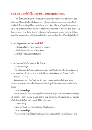 กระบวนการเทคโนโลยีสารสนเทศ (Technological Process)
คือ ขั้นตอนการแก้ปัญหาหรือตอบสนองต่อความต้องการซึ่งจะก่อให้เกิดการเปลี่ยนแปลงจาก
ทรัพยากรให้เป็นผลผลิตหรือผลลัพธ์ระบบเทคโนโลยีประกอบด้วยกระบวนการเทคโนโลยีก่อให้เกิด
ประโยชน์ใช้สอย ตามที่มนุษย์ต้องการและเปลี่ยนแปลงการเพิ่มประสิทธิภาพในการทากิจกรรมต่างๆของ
มนุษย์ เพราะมนุษย์มีความต้องการในการสร้างสิ่งอานวยความสะดวกต่างๆในการดารงชีวิต ซึ่งจะนาไปสู่
ปัญหาที่อาจเกิดจากการประดิษฐ์คิดค้นต่างๆที่มนุษย์สร้างขึ้น และบางครั้งปัญหาอาจเกิดการผลิตสิ่งของ
ต่างๆไม่ตรงตามความต้องการไม่ได้คุณภาพจึงต้องมีการออกแบบ เพื่อจะนามาแก้ปัญหาที่เกิดขึ้นดังกล่าว
ความสาคัญของกระบวนการทางเทคโนโลยี
1. เป็นพื้นฐานปัจจัยจาเป็นในการดาเนินชีวิตของมนุษย์
2. เป็นปัจจัยหลักที่จะมีส่วนร่วมในการพัฒนา
3. เป็นเรื่องราวของมนุษย์และธรรมชาติ
กระบวนการเทคโนโลยีสารสนเทศ มี 6 ขั้นตอน
1.การรวบรวมข้อมูล
วิธีการดาเนินการ เพื่อเก็บรวบรวมข้อมูล และบันทึกข้อมูลให้อยู่ในรูปแบบใดรูปแบบหนึ่งเพื่อการ
ประมวลผล เช่น บันทึกในแฟ้ม เอกสาร บันทึกไว้ในคอมพิวเตอร์ จดบันทึกไว้ในสมุด เป็นต้น
2.การตรวจสอบข้อมูล
ขั้นตอนการตรวจสอบข้อมูลในลักษณะต่างๆ เช่น การตรวจสอบ เพื่อหาข้อผิดพลาด ความ
น่าเชื่อถือ ความสมเหตุสมผล เพื่อให้มีความมั่นใจได้ว่าข้อมูลที่ได้รับการรวบรวมและบันทึกไว้อย่าง
ถูกต้อง
3.การประมวลผลข้อมูล
หมายถึง วิธีการดาเนินการกระทาข้อมูลให้เป็นสารสนเทศ ข้อมูล การประมวลผลสารสนเทศข้อมูล
หมายถึง ข้อเท็จจริงที่เป็นตัวเลข ข้อความ รูปภาพ เสียง ที่เกี่ยวกับคน สัตว์สิ่งของ หรือเหตุการณ์ต่างๆ
หรือสิ่งที่ยอมรับว่าเป็นความจริง สาหรับใช้เป็นหลักอนุมาน
4.การจัดเก็บข้อมูล
การเก็บรักษาข้อมูลเพื่อการบริหาร โดยเก็บไว้ในรูปแบบต่างๆ
5.การประมวลผลข้อมูล
ขั้นตอนการดาเนินการ เพื่อสรุปความสาคัญของข้อมูลสารสนเทศให้ตรงสภาพที่เป็นจริงตรงตาม
 