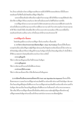 ใดๆ ก็ตาม จะต้องมีการวิเคราะห์ปัญหาและศึกษาความเป็นไปได้ให้รอบคอบเสียก่อน ทั้งนี้เนื่องจาก
คอมพิวเตอร์ไม่ใช้เครื่องมือวิเศษที่จะแก้ปัญหาได้ทุกเรื่อง
นอกจากนี้ยังจะต้องมีการศึกษาถึงความคุ้มค่าในการลงทุน เพื่อไม่ให้เป็นการลงทุนที่เสียเปล่า ต้อง
เลือกวิธีการแก้ปัญหาให้เหมาะสมกับงาน จัดหาเครื่องมือและเทคโนโลยีที่ไม่เกินความจาเป็น
การแก้ปัญหาด้วยกระบวนการทางเทคโนโลยีสารสนเทศ เหมาะกับระบบงานที่ต้องทางานอย่างใด
อย่างหนึ่งซึ่งซากและมีปริมาณงานมากหรืองานที่ต้องการความรวดเร็วในการคานวณเกินกว่าคนธรรมดาจะ
ทาได้วิธีการโดยทั่วไปคือ ปรับเปลี่ยนวิธีการหรือระบบการทางานแบบเดิม มาใช้ระบบงานที่มีเครื่อง
คอมพิวเตอร์ช่วยทางานเป็นบางส่วน หรือทั้งหมด เท่าที่สามารถจะทาแทนคนได้
การเเก้ปัญหามี 4 ขั้นตอน
โดยปกติมนุษย์มีกระบวนในการแก้ปัญหา ซึ่งประกอบด้วย 4 ขั้นตอนคือ
1) การวิเคราะห์และกาหนดรายละเอียดของปัญหา (State The Problem) ขั้นตอนนี้เป็นขั้นตอน
แรกสุดก่อนที่จะลงมือแก้ปัญหาแต่ผู้แก้ปัญหามักจะมองข้ามไปจุดประสงค์ของขั้นตอนนี้ คือการทาความ
เข้าใจกับปัญหาเพื่อแยกให้ออกว่าข้อมูลที่กาหนดมาในปัญหาหรือเงื่อนไขของปัญหาคืออะไร อีกทั้งวิธีการ
ที่ใช้ประมวลผลกล่าวโดยสรุปมีองค์ประกอบในการวิเคราะห์ดังนี้
- การระบุข้อมูลเข้า
ได้แก่ การพิจารณาข้อมูลและเงื่อนไขที่กาหนดมาในปัญหา
- การระบุข้อมูลออก
ได้แก่ การพิจารณาเป้ าหมายหรือสิ่งที่ต้องหาคาตอบ
- การกาหนดวิธีประมวลผล
ได้แก่ การพิจารณาขั้นตอนวิธีการได้มาซึ่งคาตอบหรือข้อมูลออก
2) การเลือกเครื่องมือและออกแบบขั้นตอนวิธี (Tools And Algorithm Development) ขั้นตอนนี้เป็น
ขั้นตอนของการวางแผนในการแก้ปัญหาอย่างละเอียดถี่ถ้วน หลังจากที่เราทาความเข้าใจกับปัญหา พิจารณา
เงื่อนไขและข้อมูลที่มีอยู่และสิ่งที่ต้องการหาในการแก้ปัญหาอย่างละเอียดถี่ถ้วนหลังจากที่เราทาความเข้าใจ
กับปัญหา พิจารณาเงื่อนไขและข้อมูลที่มีอยู่และสิ่งที่ต้องการหาในขั้นตอนที่ 1แล้วเราสามารถคาดคะเน
วิธีการที่จะใช้ในการแก้ปัญหาขั้นตอนนี้จาเป็นต้องอาศัยประสบการณ์ของผู้แก้ปัญหาเป็นหลักหากผู้
แก้ปัญหาเคยพบกับปัญหาทานองนี้มาแล้วก็สามารถดาเนินการตามแนวทางที่เคยปฏิบัติมา
 