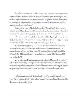 ขั้นตอนนี้จะเริ่มจากการเลือกเครื่องมือที่ใช้ในการแก้ปัญหา โดยพิจารณาความเหมาะสมระหว่าง
เครื่องมือกับเงื่อนไขต่างๆ ของปัญหาซึ่งหมายรวมถึงความสามารถของเครื่องมือในการแก้ปัญหาดังกล่าว
และสิ่งที่สาคัญที่สุดคือความคุ้นเคยในการใช้งานเครื่องมือนั้นๆ ของผู้แก้ปัญหาอีกสิ่งหนึ่งที่ สาคัญในการ
แก้ปัญหา คือยุทธวิธีที่ใช้ในการแก้ปัญหา หรือที่เราเรียกว่า “ขั้นตอนวิธี” (Algorithm) ในการแก้ปัญหา
หลังจากที่เราได้เครื่องมือช่วยแก้ปัญหาแล้ว
ผู้แก้ปัญหาต้องวางแผนว่าจะใช้เครื่องมือดังกล่าวเพื่อให้ได้ผลลัพธ์ที่ถูกต้องที่สุด การออกแบบ
ขั้นตอนวิธีในการแก้ปัญหา ผู้แก้ปัญหาควรใช้แผนภาพหรือเครื่องมือในการแสดงขั้นตอนการทางานเพื่อให้
ง่ายต่อความเข้าใจ เช่น ผังงาน (Flowchart) ที่จาลองวิธีขั้นตอนการแก้ปัญหาในรูปแบบสัญลักษณ์
รหัสจาลอง (Pseudo Code)ซึ่งเป็นการจาลองขั้นตอนวิธีการปัญหาในรูปแบบคาบรรยายการ
ใช้เครื่องมือช่วยออกแบบดังกล่าวนอกจากแสดงกระบวนการที่ชัดเจนแล้วยังช่วยให้ผู้แก้ปัญหาสามารถหา
ข้อผิดพลาดของวิธีการที่ใช้ได้ง่ายและแก้ไขได้อย่างรวดเร็วเช่น Begin...end, If...else
3) การดาเนินการแก้ปัญหา (Implementation) หลังจากที่ออกแบบขั้นตอนวิธีเรียบร้อยแล้ว
การแก้ปัญหาดังกล่าวใช้คอมพิวเตอร์เข้ามาช่วยงาน ขั้นตอนนี้ก็เป็นการใช้โปรแกรมสาเร็จหรือใช้
ภาษาคอมพิวเตอร์เขียนโปรแกรมแก้ปัญหาขั้นตอนนี้ต้องอาศัยความรู้เกี่ยวกับเครื่องมือที่เลือกใช้ซึ่งผู้
แก้ปัญหาต้องศึกษาให้เข้าใจและเชี่ยวชาญ ในขณะดาเนินการหากพบแนวทางที่ดีกว่าที่ออกแบบไว้ก็
สามารถปรับเปลี่ยนได้
4) การตรวจสอบและปรับปรุง (Refinement) หลังจากที่ลงมือแก้ปัญหาแล้วต้องตรวจสอบให้
แน่ใจว่า วิธีการนี้ให้ผลลัพธ์ที่ถูกต้องโดยผู้แก้ปัญหาต้องตรวจสอบว่าขั้นตอนวิธีที่สร้างขึ้นสอดคล้องกับ
รายละเอียดของปัญหา ซึ่งได้แก่ ข้อมูลเข้าและข้อมูลออกเพื่อให้มั่นใจว่าสามารถรองรับข้อมูลเข้าได้ทุกกรณี
อย่างถูกต้องสมบูรณ์ ในขณะเดียวกันก็ต้องปรับปรุงวิธีการเพื่อให้การแก้ปัญหานี้ได้ผลลัพธ์ที่ดีที่สุด
จากขั้นตอนทั้ง 4 ขั้นตอนดังกล่าวข้างต้น เป็นเสมือนขั้นบันได (Stair) ที่ทาให้มนุษย์ประสบ
ความสาเร็จในการแก้ปัญหาต่างๆได้รวมทั้งการเขียนหรือพัฒนาโปรแกรมคอมพิวเตอร์เพื่อแก้ปัญหา ก็ต้อง
ใช้กระบวนการตามขั้นตอนทั้ง4 นี้เช่นกัน
 