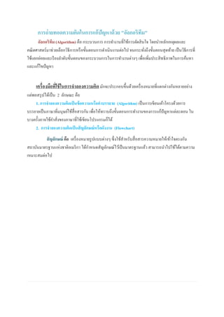 การถ่ายทอดความคิดในการแก้ปัญหาด้วย "อัลกอริทึม"
อัลกอริทึม (Algorithm) คือ กระบวนการ การทางานที่ใช้การตัดสินใจ โดยนาหลักเหตุผลและ
คณิตศาสตร์มาช่วยเลือกวิธีการหรือขั้นตอนการดาเนินงานต่อไป จนกระทั่งถึงขั้นตอนสุดท้าย เป็นวิธีการที่
ใช้แยกย่อยและเรียงลาดับขั้นตอนของกระบวนการในการทางานต่างๆ เพื่อเพิ่มประสิทธิภาพในการค้นหา
และแก้ไขปัญหา
เครื่องมือที่ใช้ในการจาลองความคิด มักจะประกอบขึ้นด้วยเครื่องหมายที่แตกต่างกันหลายอย่าง
แต่พอสรุปได้เป็น 2 ลักษณะ คือ
1. การจาลองความคิดเป็นข้อความหรือคาบรรยาย (Algorithm) เป็นการเขียนเค้าโครงด้วยการ
บรรยายเป็นภาษาที่มนุษย์ใช้สื่อสารกัน เพื่อให้ทราบถึงขั้นตอนการทางานของการแก้ปัญหาแต่ละตอน ใน
บางครั้งอาจใช้คาสั่งของภาษาที่ใช้เขียนโปรแกรมก็ได้
2. การจาลองความคิดเป็นสัญลักษณ์หรือผังงาน (Flowchart)
สัญลักษณ์ คือ เครื่องหมายรูปแบบต่างๆ ซึ่งใช้สาหรับสื่อสารความหมายให้เข้าใจตรงกัน
สถาบันมาตรฐานแห่งชาติอเมริกา ได้กาหนดสัญลักษณ์ไว้เป็นมาตรฐานแล้ว สามารถนาไปใช้ได้ตามความ
เหมาะสมต่อไป
 