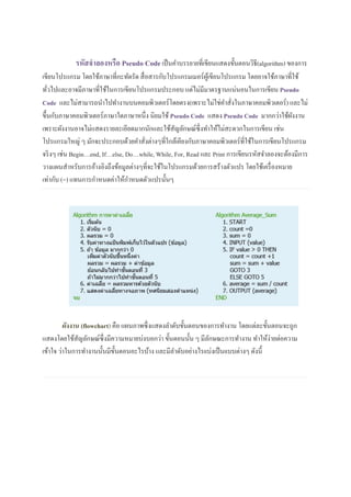 รหัสจาลองหรือ Pseudo Codeเป็นคาบรรยายที่เขียนแสดงขั้นตอนวิธี(algorithm) ของการ
เขียนโปรแกรม โดยใช้ภาษาที่กะทัดรัด สื่อสารกับโปรแกรมเมอร์ผู้เขียนโปรแกรม โดยอาจใช้ภาษาที่ใช้
ทั่วไปและอาจมีภาษาที่ใช้ในการเขียนโปรแกรมประกอบ แต่ไม่มีมาตรฐานแน่นอนในการเขียน Pseudo
Code และไม่สามารถนาไปทางานบนคอมพิวเตอร์โดยตรง(เพราะไม่ใช่คาสั่งในภาษาคอมพิวเตอร์) และไม่
ขึ้นกับภาษาคอมพิวเตอร์ภาษาใดภาษาหนึ่ง นิยมใช้ Pseudo Code แสดง Pseudo Code มากกว่าใช้ผังงาน
เพราะผังงานอาจไม่แสดงรายละเอียดมากนักและใช้สัญลักษณ์ซึ่งทาให้ไม่สะดวกในการเขียน เช่น
โปรแกรมใหญ่ ๆ มักจะประกอบด้วยคาสั่งต่างๆที่ใกล้เคียงกับภาษาคอมพิวเตอร์ที่ใช้ในการเขียนโปรแกรม
จริงๆ เช่น Begin…end, If…else, Do…while, While, For, Read และ Print การเขียนรหัสจาลองจะต้องมีการ
วางแผนสาหรับการอ้างอิงถึงข้อมูลต่างๆที่จะใช้ในโปรแกรมด้วยการสร้างตัวแปร โดยใช้เครื่องหมาย
เท่ากับ (=) แทนการกาหนดค่าให้กาหนดตัวแปรนั้นๆ
ผังงาน (flowchart) คือ แผนภาพซึ่งแสดงลาดับขั้นตอนของการทางาน โดยแต่ละขั้นตอนจะถูก
แสดงโดยใช้สัญลักษณ์ซึ่งมีความหมายบ่งบอกว่า ขั้นตอนนั้น ๆ มีลักษณะการทางาน ทาให้ง่ายต่อความ
เข้าใจ ว่าในการทางานนั้นมีขั้นตอนอะไรบ้าง และมีลาดับอย่างไรเเบ่งเป็นเเบบต่างๆ ดังนี้
 
