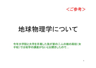 1
地球物理学について
今年大学院と大学を卒業した我が家の二人の娘の高校（女
子校）では地学の講座がないとお聞きしたので…
＜ご参考＞
 