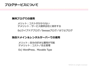 無料ブログでの運用
独自ドメイン＆レンタルサーバーでの運用
メリット：コストがかからない
デメリット：サービス提供会社に依存する
Ex)ライブドアブログ／Seesaaブログ／はてなブログ
メリット：自分の好きな運用が可能
デメリット：コスト／自主管理
Ex) WordPress、Movable Type
MASH.inc alright received
ブログサービスについて
 