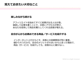 楽しみながら続ける
自分が心からお薦めできる商品／サービスを紹介する
アフィリエイトを始めてすぐに結果が出る人は少数。
継続して記事を書くことで、次第にアクセスが伸び、
あなたを信用して商品を購入してくれる読者が増える。
インターネット上だからこそ、読者との信頼関係が特に重要。
儲かりそうだから、自分のメリットが大きいからと言った理由で、
商品（サービス）を紹介しても、読者の心に響かない。
MASH.inc alright received
覚えておきたい大切なこと
 