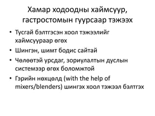 Хамар ходоодны хаймсуур,
гастростомын гуурсаар тэжээх
• Тусгай бэлтгэсэн хоол тэжээлийг
хаймсуураар өгөх
• Шингэн, шимт бодис сайтай
• Чөлөөтэй урсдаг, зориулалтын дуслын
системээр өгөх боломжтой
• Гэрийн нөхцөлд (with the help of
mixers/blenders) шингэх хоол тэжээл бэлтгэх
 