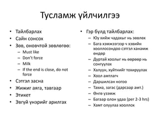 Тусламж үйлчилгээ
• Гэр бүлд тайлбарлах:
– Юу хийж чадахыг нь зөвлөх
– Бага хэмжээгээр ч хэвийн
хооллосондоо сэтгэл ханамж
өндөр
– Дуртай хоолыг нь өөрөөр нь
сонгуулах
– Халуун, хүйтнийг тохируулах
– Хоол амтлагч
– Даршилсан ногоо
– Тахиа, загас (дарсаар амт.)
– Өнгө үзэмж
– Багаар олон удаа (per 2-3 hrs)
– Хамт олуулаа хооллох
• Тайлбарлах
• Сайн сонсох
• Зөв, оновчтой зөвлөгөө:
– Must like
– Don’t force
– Milk
– If the end is close, do not
force
• Сэтгэл засна
• Жижиг аяга, тавгаар
• Этикет
• Эвгүй үнэрийг арилгах
 