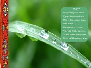 Лысву
Чиль-чиль улэ чиляса,
Турын йылын лэйкаса…
Оло чебер марзан весь,
Оло азвесь.
Сяська вылэ пуксем,
Куаръёс борды ошкем…
Тол ке потэ, пазьгиське,
Вальрак! Музэ погыльске.
 